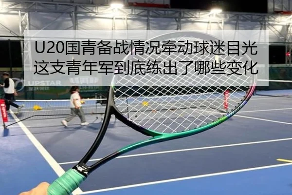 U20国青备战情况牵动球迷目光这支青年军到底练出了哪些变化 - kaiyun