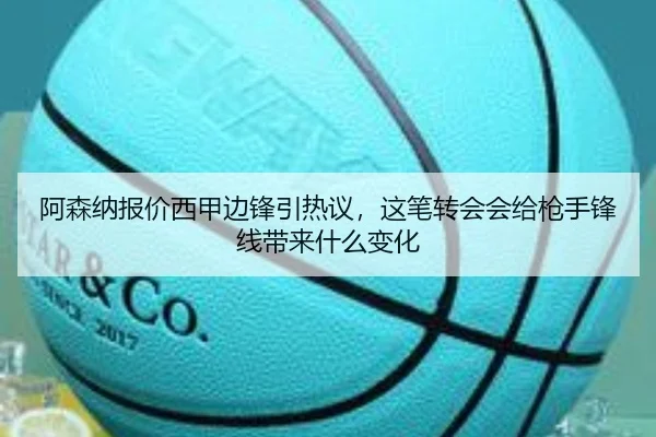 阿森纳报价西甲边锋引热议，这笔转会会给枪手锋线带来什么变化 - kaiyun